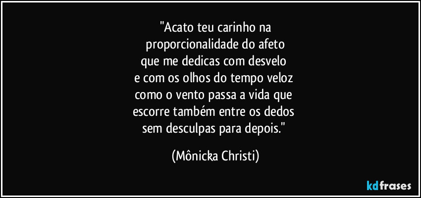 "Acato teu carinho na
proporcionalidade do afeto
que me dedicas com desvelo
e com os olhos do tempo veloz
como o vento passa a vida que
escorre também entre os dedos
sem desculpas para depois." (Mônicka Christi)