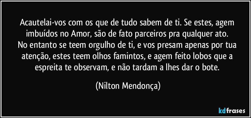 Acautelai-vos com os que de tudo sabem de ti. Se estes, agem imbuídos no Amor, são de fato parceiros pra qualquer ato. 
No entanto se teem orgulho de ti, e vos presam apenas por tua atenção, estes teem olhos famintos, e agem feito lobos que a espreita te observam, e não tardam a lhes dar o bote. (Nilton Mendonça)