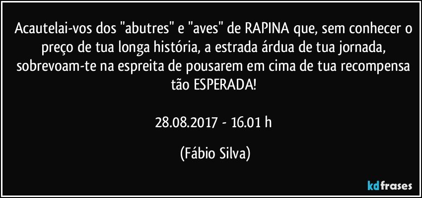 Acautelai-vos dos "abutres" e "aves" de RAPINA que, sem conhecer o preço de tua longa história, a estrada árdua de tua jornada, sobrevoam-te  na espreita de pousarem em cima de tua recompensa tão ESPERADA! 

28.08.2017  - 16.01 h (Fábio Silva)