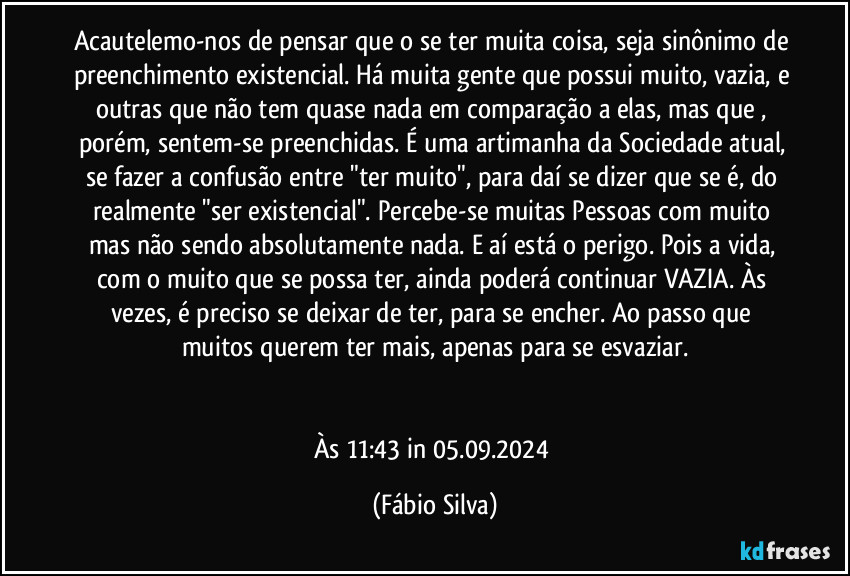 Acautelemo-nos de pensar que o se ter muita coisa, seja sinônimo de preenchimento existencial. Há muita gente que possui muito, vazia, e outras que não tem quase nada em comparação a elas, mas que , porém, sentem-se preenchidas. É uma artimanha da Sociedade atual, se fazer a confusão entre "ter muito",  para daí se dizer que se é, do realmente "ser existencial". Percebe-se muitas Pessoas com muito mas  não sendo absolutamente nada. E aí está o perigo. Pois a vida, com o muito que se possa ter, ainda poderá continuar VAZIA. Às vezes, é preciso se deixar de ter, para se encher. Ao passo que muitos querem ter mais, apenas para se esvaziar.


Às 11:43 in 05.09.2024 (Fábio Silva)