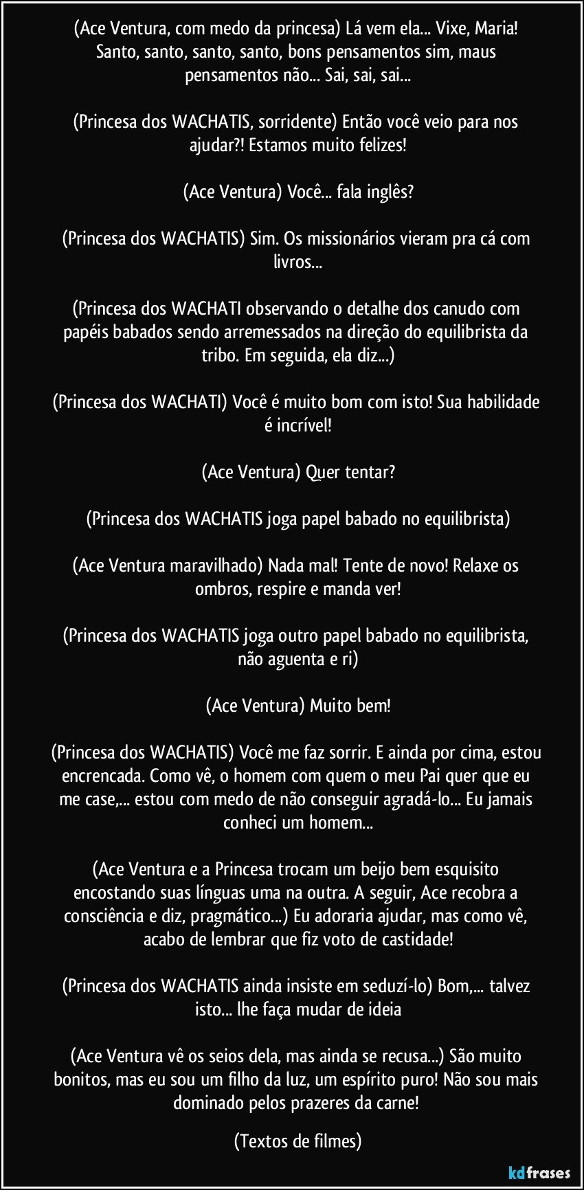 (Ace Ventura, com medo da princesa) Lá vem ela... Vixe, Maria! Santo, santo, santo, santo, bons pensamentos sim, maus pensamentos não... Sai, sai, sai...

(Princesa dos WACHATIS, sorridente) Então você veio para nos ajudar?! Estamos muito felizes!

(Ace Ventura) Você... fala inglês?

(Princesa dos WACHATIS) Sim. Os missionários vieram pra cá com livros...

(Princesa dos WACHATI observando o detalhe dos canudo com papéis babados sendo arremessados na direção do equilibrista da tribo. Em seguida, ela diz...)

(Princesa dos WACHATI) Você é muito bom com isto! Sua habilidade é incrível!

(Ace Ventura) Quer tentar?

(Princesa dos WACHATIS joga papel babado no equilibrista)

(Ace Ventura maravilhado) Nada mal! Tente de novo! Relaxe os ombros, respire e manda ver!

(Princesa dos WACHATIS joga outro papel babado no equilibrista, não aguenta e ri)

(Ace Ventura) Muito bem!

(Princesa dos WACHATIS) Você me faz sorrir. E ainda por cima, estou encrencada. Como vê, o homem com quem o meu Pai quer que eu me case,... estou com medo de não conseguir agradá-lo... Eu jamais conheci um homem...

(Ace Ventura e a Princesa trocam um beijo bem esquisito encostando suas línguas uma na outra. A seguir, Ace recobra a consciência e diz, pragmático...) Eu adoraria ajudar, mas como vê, acabo de lembrar que fiz voto de castidade!

(Princesa dos WACHATIS ainda insiste em seduzí-lo) Bom,... talvez isto... lhe faça mudar de ideia

(Ace Ventura vê os seios dela, mas ainda se recusa...) São muito bonitos, mas eu sou um filho da luz, um espírito puro! Não sou mais dominado pelos prazeres da carne! (Textos de filmes)