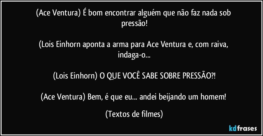 (Ace Ventura) É bom encontrar alguém que não faz nada sob pressão!

(Lois Einhorn aponta a arma para Ace Ventura e, com raiva, indaga-o...

(Lois Einhorn) O QUE VOCÊ SABE SOBRE PRESSÃO?!

(Ace Ventura) Bem, é que eu... andei beijando um homem! (Textos de filmes)