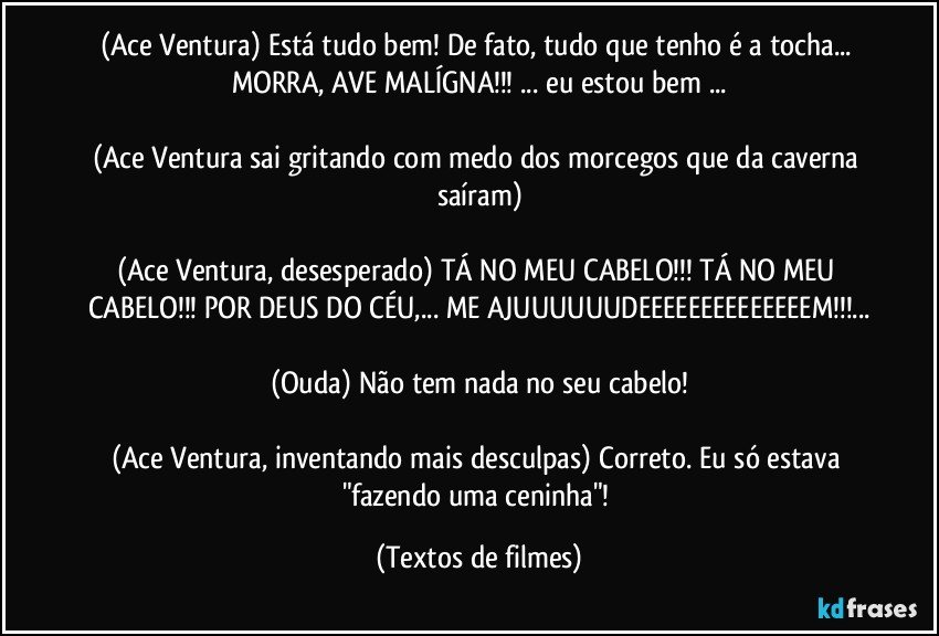 (Ace Ventura) Está tudo bem! De fato, tudo que tenho é a tocha... MORRA, AVE MALÍGNA!!! ... eu estou bem ...

(Ace Ventura sai gritando com medo dos morcegos que da caverna saíram)

(Ace Ventura, desesperado) TÁ NO MEU CABELO!!! TÁ NO MEU CABELO!!! POR DEUS DO CÉU,... ME AJUUUUUUDEEEEEEEEEEEEEEM!!!...

(Ouda) Não tem nada no seu cabelo!

(Ace Ventura, inventando mais desculpas) Correto. Eu só estava "fazendo uma ceninha"! (Textos de filmes)