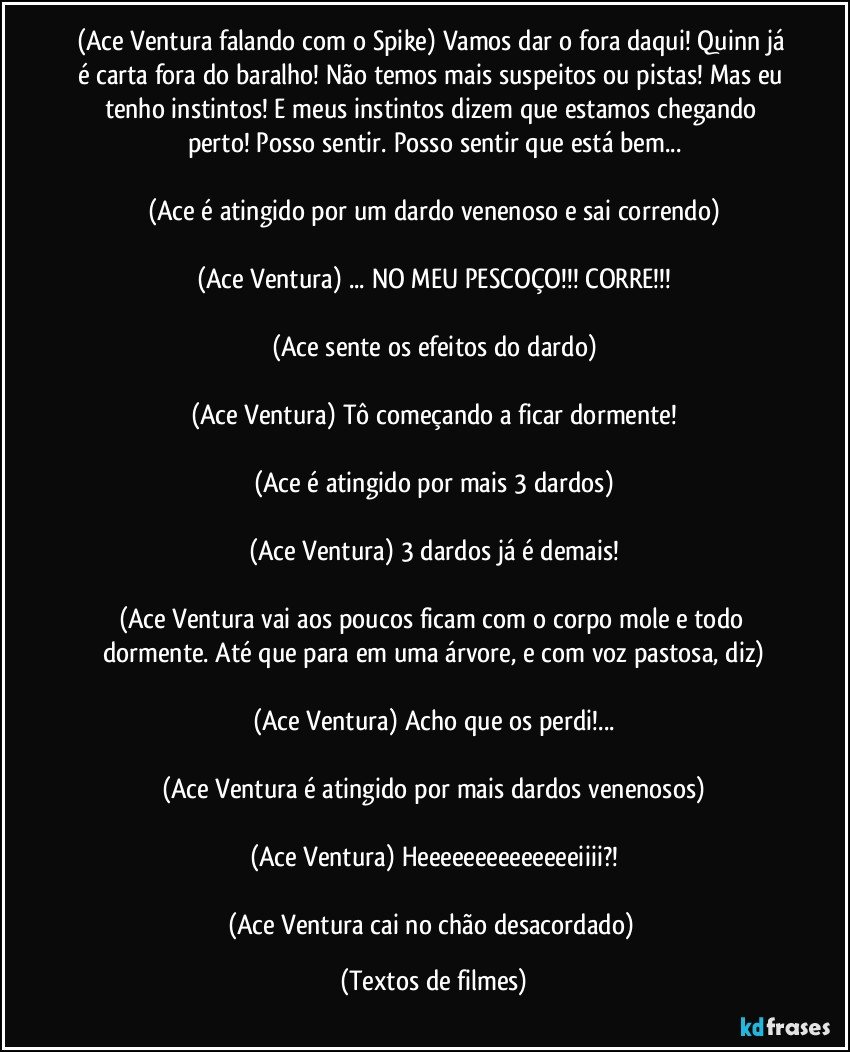 (Ace Ventura falando com o Spike) Vamos dar o fora daqui! Quinn já é carta fora do baralho! Não temos mais suspeitos ou pistas! Mas eu tenho instintos! E meus instintos dizem que estamos chegando perto! Posso sentir. Posso sentir que está bem...

(Ace é atingido por um dardo venenoso e sai correndo)

(Ace Ventura) ... NO MEU PESCOÇO!!! CORRE!!!

(Ace sente os efeitos do dardo)

(Ace Ventura) Tô começando a ficar dormente!

(Ace é atingido por mais 3 dardos)

(Ace Ventura) 3 dardos já é demais!

(Ace Ventura vai aos poucos ficam com o corpo mole e todo dormente. Até que para em uma árvore, e com voz pastosa, diz)

(Ace Ventura) Acho que os perdi!...

(Ace Ventura é atingido por mais dardos venenosos)

(Ace Ventura) Heeeeeeeeeeeeeeiiii?!

(Ace Ventura cai no chão desacordado) (Textos de filmes)