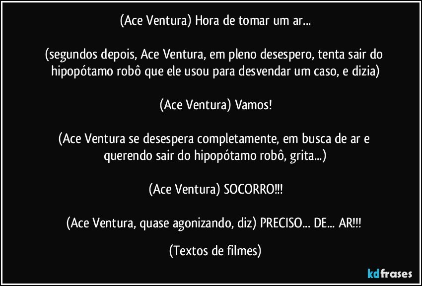 (Ace Ventura) Hora de tomar um ar...

(segundos depois, Ace Ventura, em pleno desespero, tenta sair do hipopótamo robô que ele usou para desvendar um caso, e dizia)

(Ace Ventura) Vamos!

(Ace Ventura se desespera completamente, em busca de ar e querendo sair do hipopótamo robô, grita...)

(Ace Ventura) SOCORRO!!!

(Ace Ventura, quase agonizando, diz) PRECISO... DE... AR!!! (Textos de filmes)