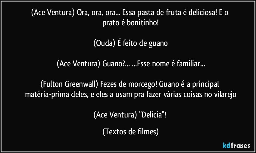 (Ace Ventura) Ora, ora, ora... Essa pasta de fruta é deliciosa! E o prato é bonitinho!

(Ouda) É feito de guano

(Ace Ventura) Guano?... ...Esse nome é familiar...

(Fulton Greenwall) Fezes de morcego! Guano é a principal matéria-prima deles, e eles a usam pra fazer várias coisas no vilarejo

(Ace Ventura) "Delícia"! (Textos de filmes)