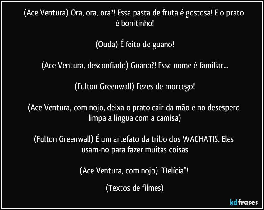 (Ace Ventura) Ora, ora, ora?! Essa pasta de fruta é gostosa! E o prato é bonitinho!

(Ouda) É feito de guano!

(Ace Ventura, desconfiado) Guano?! Esse nome é familiar...

(Fulton Greenwall) Fezes de morcego!

(Ace Ventura, com nojo, deixa o prato cair da mão e no desespero limpa a língua com a camisa)

(Fulton Greenwall) É um artefato da tribo dos WACHATIS. Eles usam-no para fazer muitas coisas

(Ace Ventura, com nojo) "Delícia"! (Textos de filmes)