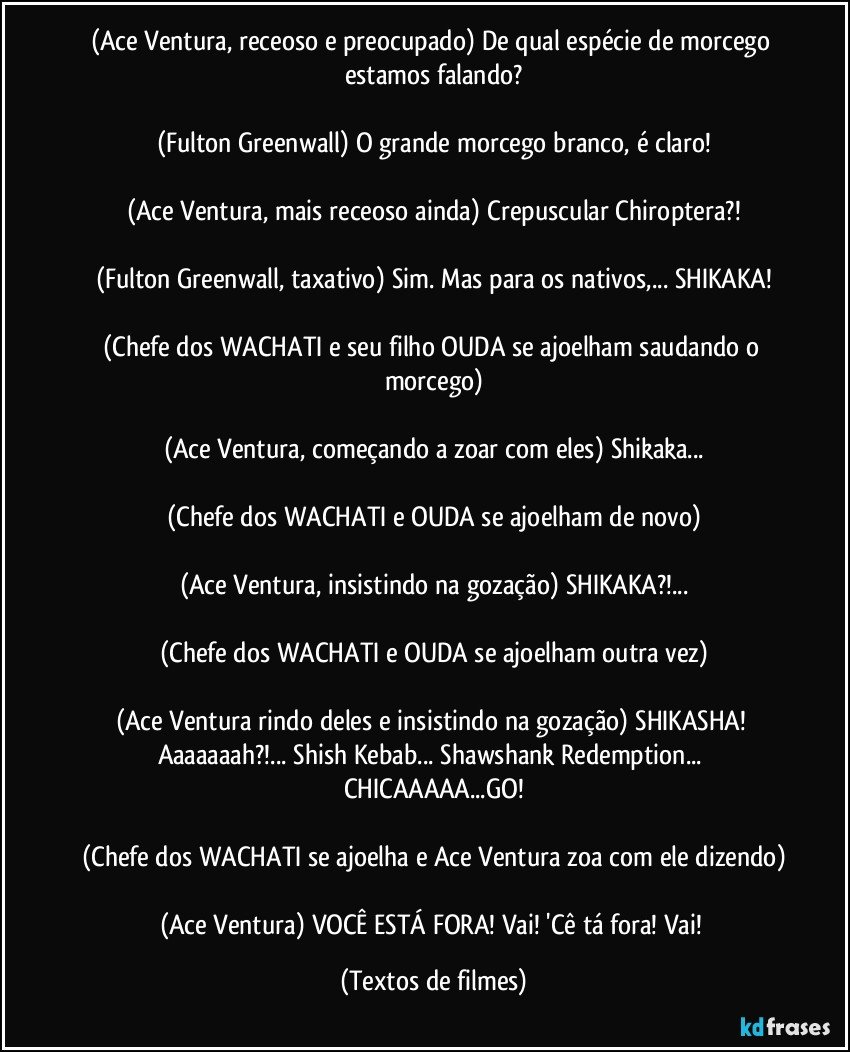 (Ace Ventura, receoso e preocupado) De qual espécie de morcego estamos falando?

(Fulton Greenwall) O grande morcego branco, é claro!

(Ace Ventura, mais receoso ainda) Crepuscular Chiroptera?!

(Fulton Greenwall, taxativo) Sim. Mas para os nativos,... SHIKAKA!

(Chefe dos WACHATI e seu filho OUDA se ajoelham saudando o morcego)

(Ace Ventura, começando a zoar com eles) Shikaka...

(Chefe dos WACHATI e OUDA se ajoelham de novo)

(Ace Ventura, insistindo na gozação) SHIKAKA?!...

(Chefe dos WACHATI e OUDA se ajoelham outra vez)

(Ace Ventura rindo deles e insistindo na gozação) SHIKASHA! Aaaaaaah?!... Shish Kebab... Shawshank Redemption... CHICAAAAA...GO!

(Chefe dos WACHATI se ajoelha e Ace Ventura zoa com ele dizendo)

(Ace Ventura) VOCÊ ESTÁ FORA! Vai! 'Cê tá fora! Vai! (Textos de filmes)