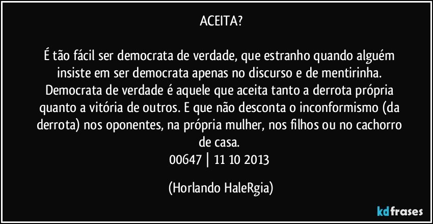 ACEITA?

É tão fácil ser democrata de verdade, que estranho quando alguém insiste em ser democrata apenas no discurso e de mentirinha. Democrata de verdade é aquele que aceita tanto a derrota própria quanto a vitória de outros. E que não desconta o inconformismo (da derrota) nos oponentes, na própria mulher, nos filhos ou no cachorro de casa. 
00647 | 11/10/2013 (Horlando HaleRgia)