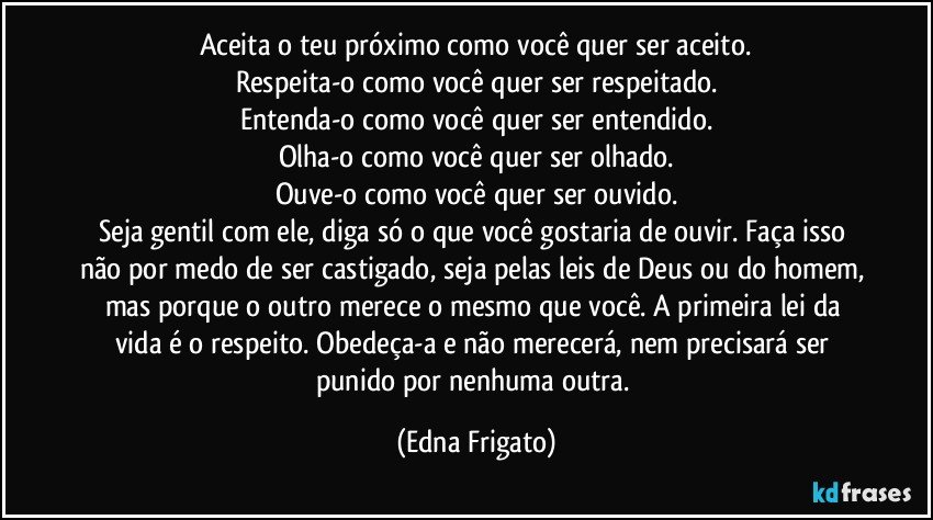 Aceita o teu próximo como você quer ser aceito.
Respeita-o como você quer ser respeitado.
Entenda-o como você quer ser entendido.
Olha-o como você quer ser olhado.
Ouve-o como você quer ser ouvido.
Seja gentil com ele, diga só o que você gostaria de ouvir. Faça isso não por medo de ser castigado, seja pelas leis de Deus ou do homem, mas porque o outro merece o mesmo que você. A primeira lei da vida é o respeito. Obedeça-a e não merecerá, nem precisará ser punido por nenhuma outra. (Edna Frigato)