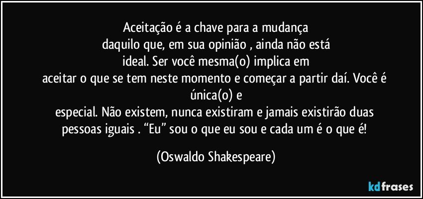 Aceitação é a chave para a mudança
daquilo que, em sua opinião , ainda não está
ideal. Ser você mesma(o) implica em
aceitar o que se tem neste momento e começar a partir daí. Você é única(o) e
especial. Não existem, nunca existiram e jamais existirão duas pessoas iguais . “Eu” sou o que eu sou e cada um é o que é! (Oswaldo Shakespeare)