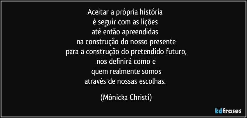 Aceitar a própria história 
é seguir com as lições 
até então apreendidas 
na construção do nosso  presente
para a construção do pretendido futuro,
nos definirá como e
quem realmente somos
através de nossas escolhas. (Mônicka Christi)