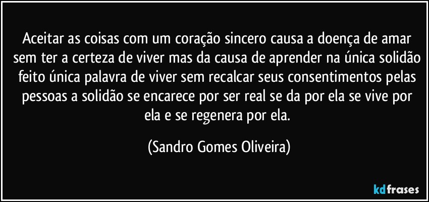 Aceitar as coisas com um coração sincero causa a doença de amar sem ter a certeza de viver mas da causa de aprender na única solidão feito única palavra de viver sem recalcar seus consentimentos pelas pessoas a solidão se encarece por ser real se da por ela se vive por ela e se regenera por ela. (Sandro Gomes Oliveira)
