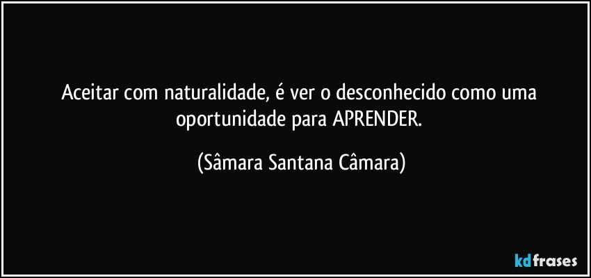 Aceitar com naturalidade, é ver o desconhecido como uma oportunidade para APRENDER. (Sâmara Santana Câmara)