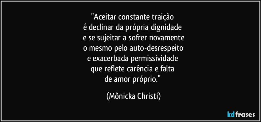 "Aceitar constante traição 
é declinar da própria dignidade 
e se sujeitar a sofrer novamente
o mesmo pelo auto-desrespeito
e exacerbada permissividade 
que reflete carência e falta 
de amor próprio." (Mônicka Christi)