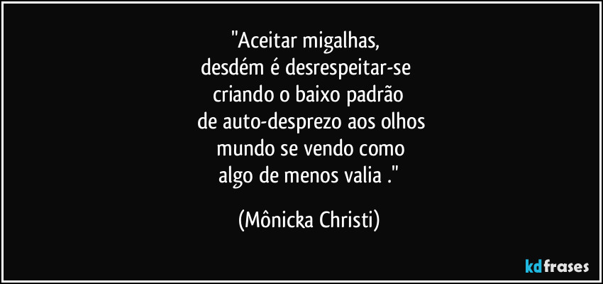 "Aceitar migalhas, 
desdém é desrespeitar-se 
criando o baixo  padrão
 de auto-desprezo aos olhos
 mundo se vendo como
 algo de menos valia ." (Mônicka Christi)