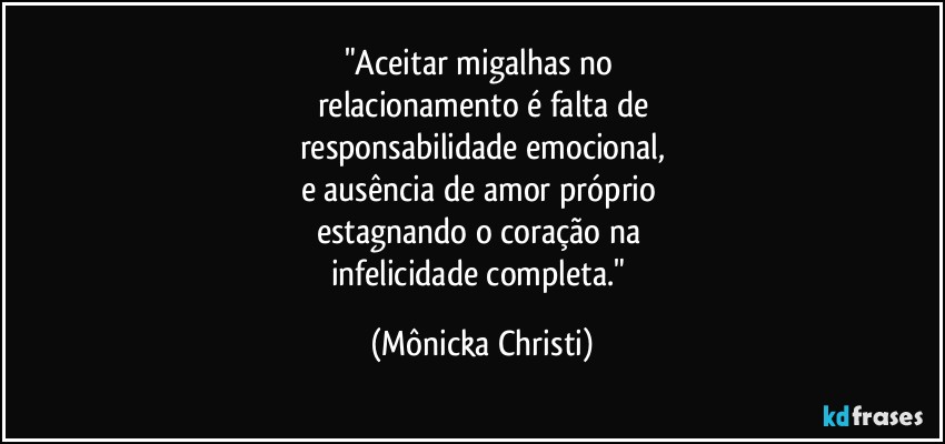 "Aceitar migalhas no 
relacionamento é falta de
responsabilidade emocional,
e ausência de amor próprio 
estagnando o coração na 
infelicidade completa." (Mônicka Christi)