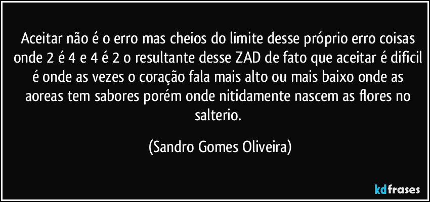 Aceitar não é o erro mas cheios do limite desse próprio erro coisas onde 2 é 4 e 4 é 2 o resultante desse ZAD de fato que aceitar é dificil é onde as vezes o coração fala mais alto ou mais baixo onde as aoreas tem sabores porém onde nitidamente nascem as flores no salterio. (Sandro Gomes Oliveira)