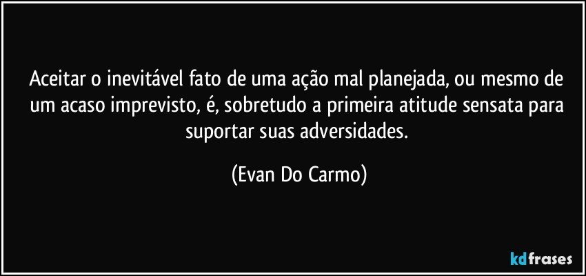 Aceitar o inevitável fato de uma ação mal planejada, ou mesmo de um acaso imprevisto, é, sobretudo a primeira atitude sensata para suportar suas adversidades. (Evan Do Carmo)