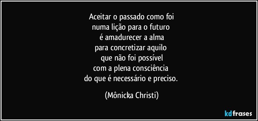 Aceitar o passado como foi
numa lição para o futuro 
é amadurecer a alma
para concretizar aquilo 
que não foi possível
com a plena consciência 
do que é necessário e preciso. (Mônicka Christi)