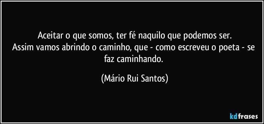 Aceitar o que somos, ter fé naquilo que podemos ser.
Assim vamos abrindo o caminho, que - como escreveu o poeta - se faz caminhando. (Mário Rui Santos)