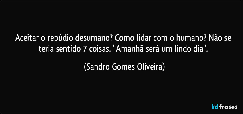 Aceitar o repúdio desumano? Como lidar com o humano? Não se teria sentido 7 coisas. "Amanhã será um lindo dia". (Sandro Gomes Oliveira)