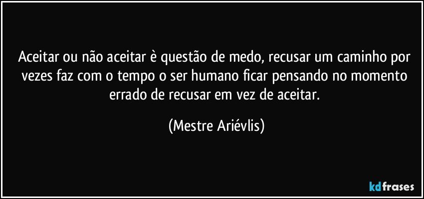 Aceitar ou não aceitar è questão de medo, recusar um caminho por vezes faz com o tempo o ser humano ficar pensando no momento errado de recusar em vez de aceitar. (Mestre Ariévlis)