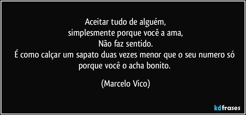 Aceitar tudo de alguém,
simplesmente porque você a ama,
Não faz sentido.
É como calçar um sapato  duas vezes menor que o seu numero só porque você o acha bonito. (Marcelo Vico)