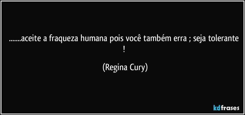 ...aceite a fraqueza humana pois você também erra ;  seja tolerante ! (Regina Cury)