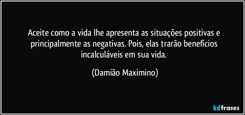 Aceite como a vida lhe apresenta as situações positivas e 
principalmente as negativas. Pois, elas trarão benefícios 
incalculáveis em sua vida. (Damião Maximino)