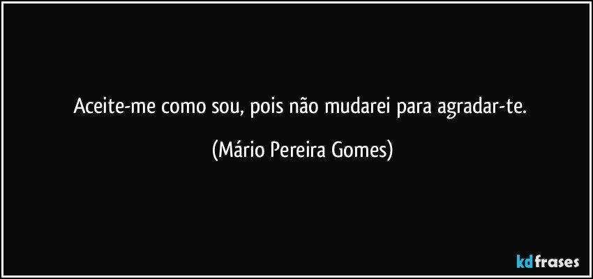 Aceite-me como sou, pois não mudarei para agradar-te. (Mário Pereira Gomes)