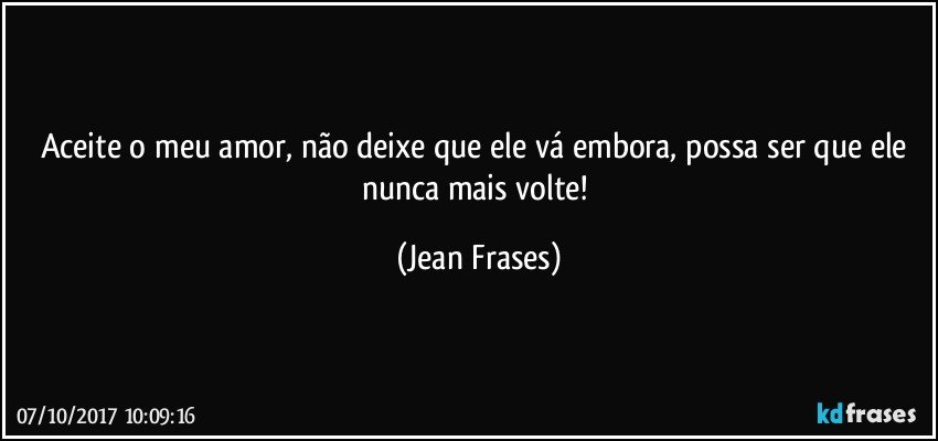 Aceite o meu amor, não deixe que ele vá embora, possa ser que ele nunca mais volte! (Jean Frases)