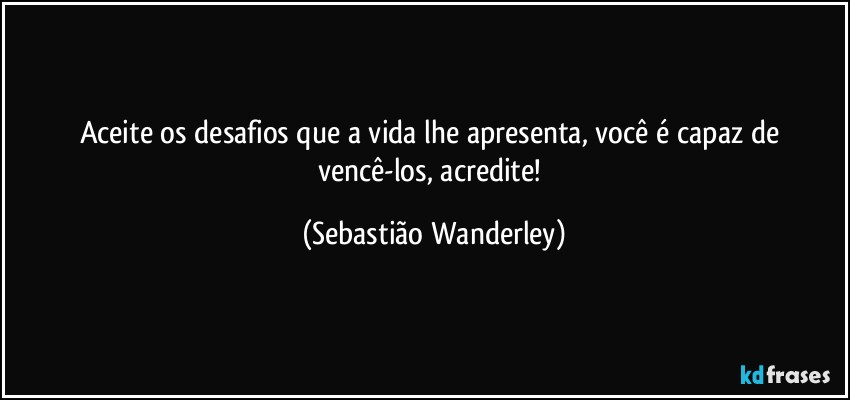 Aceite os desafios que a vida lhe apresenta, você é capaz de vencê-los, acredite! (Sebastião Wanderley)