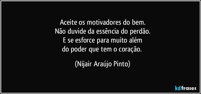 Aceite os motivadores do bem.
Não duvide da essência do perdão.
E se esforce para muito além
do poder que tem o coração. (Nijair Araújo Pinto)