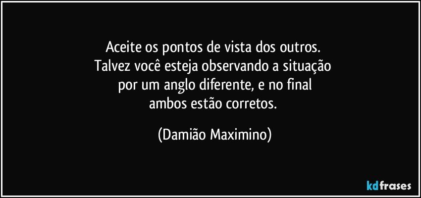 Aceite os pontos de vista dos outros. 
Talvez você esteja observando a situação 
por um anglo diferente, e no final
ambos estão corretos. (Damião Maximino)