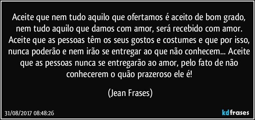 Aceite que nem tudo aquilo que ofertamos é aceito de bom grado, nem tudo aquilo que damos com amor, será recebido com amor. Aceite que as pessoas têm os seus gostos e costumes e que por isso, nunca poderão e nem irão se entregar ao que não conhecem... Aceite que as pessoas nunca se entregarão ao amor, pelo fato de não conhecerem o quão prazeroso ele é! (Jean Frases)