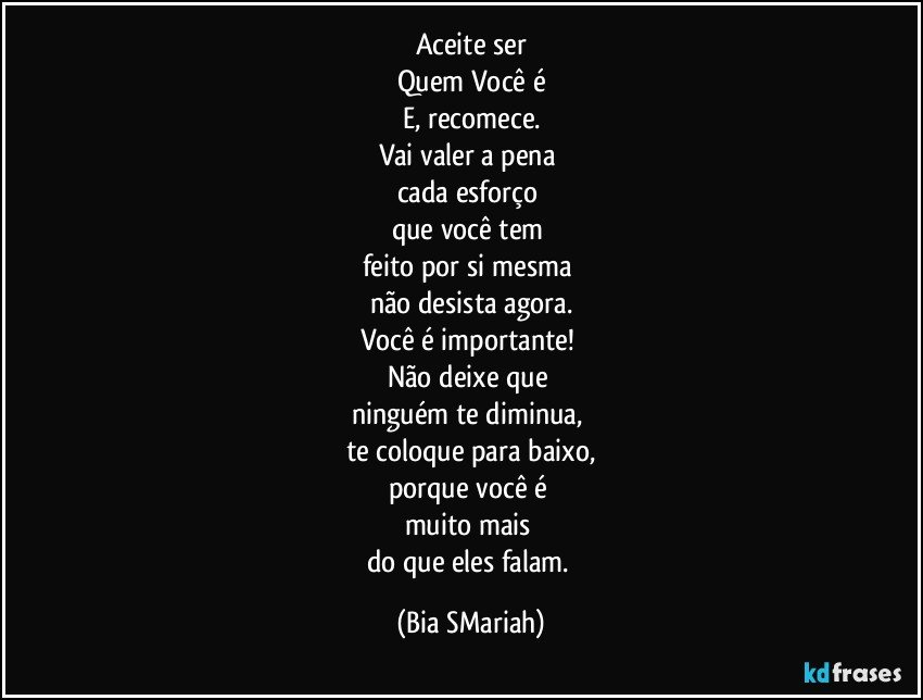 Aceite ser
Quem Você é
E, recomece.
Vai valer a pena 
cada esforço 
que você tem 
feito por si mesma 
não desista agora.
Você é importante! 
Não deixe que 
ninguém te diminua, 
te coloque para baixo,
porque você é 
muito mais 
do que eles falam. (Bia SMariah)