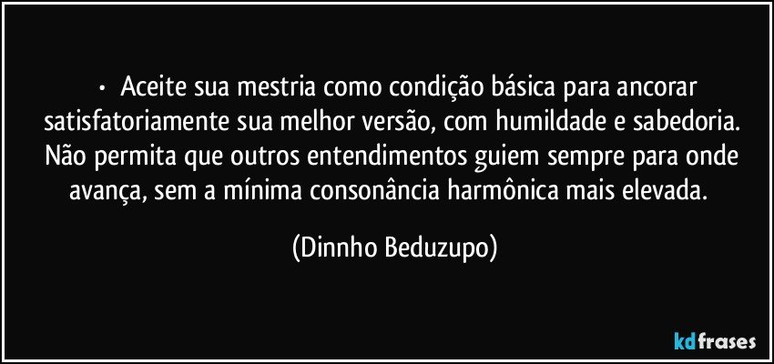 ⚜️•  ❝Aceite sua mestria como condição básica para ancorar satisfatoriamente sua melhor versão, com humildade e sabedoria. Não permita que outros entendimentos guiem sempre para onde avança, sem a mínima consonância harmônica mais elevada.❞ (Dinnho Beduzupo)