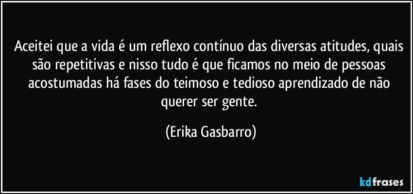 Aceitei que a vida é um reflexo contínuo das diversas atitudes, quais são repetitivas e nisso tudo é que ficamos no meio de pessoas acostumadas há fases do teimoso e tedioso aprendizado de não querer ser gente. (Erika Gasbarro)