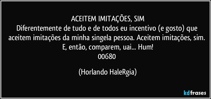 ACEITEM IMITAÇÕES, SIM
Diferentemente de tudo e de todos eu incentivo (e gosto) que  aceitem imitações da minha singela pessoa. Aceitem imitações, sim. E, então, comparem, uai... Hum!
00680 (Horlando HaleRgia)