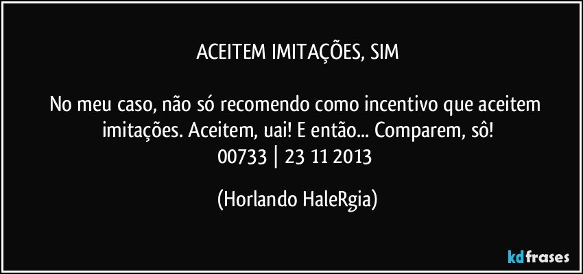 ACEITEM IMITAÇÕES, SIM

No meu caso, não só recomendo como incentivo que aceitem imitações. Aceitem, uai! E então... Comparem, sô!
00733 | 23/11/2013 (Horlando HaleRgia)