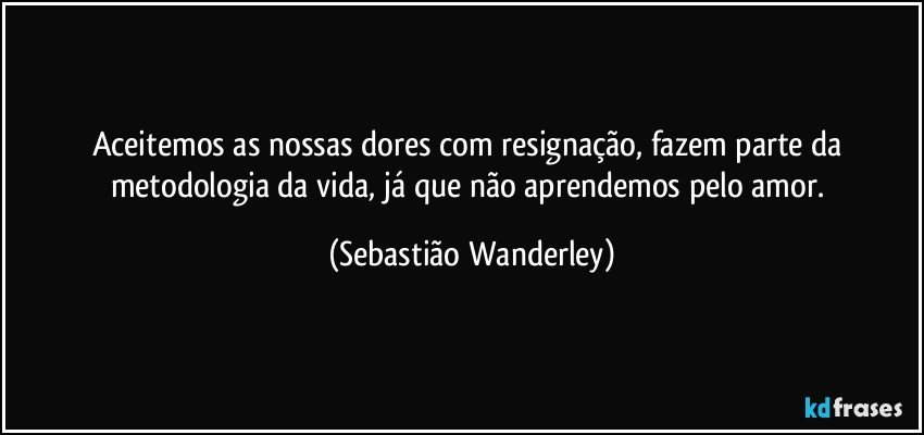 Aceitemos as nossas dores com resignação, fazem parte da metodologia da vida, já que não aprendemos pelo amor. (Sebastião Wanderley)