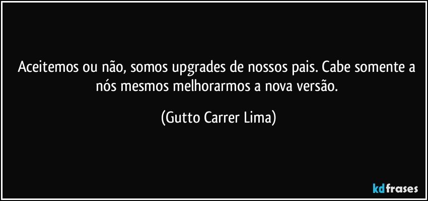 Aceitemos ou não, somos upgrades de nossos pais. Cabe somente a nós mesmos melhorarmos a nova versão. (Gutto Carrer Lima)