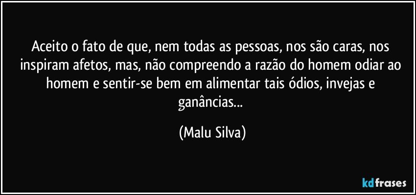 Aceito o fato de que, nem todas as pessoas, nos são caras, nos inspiram afetos, mas, não compreendo a razão do homem odiar ao homem e sentir-se bem em alimentar tais ódios, invejas e ganâncias... (Malu Silva)