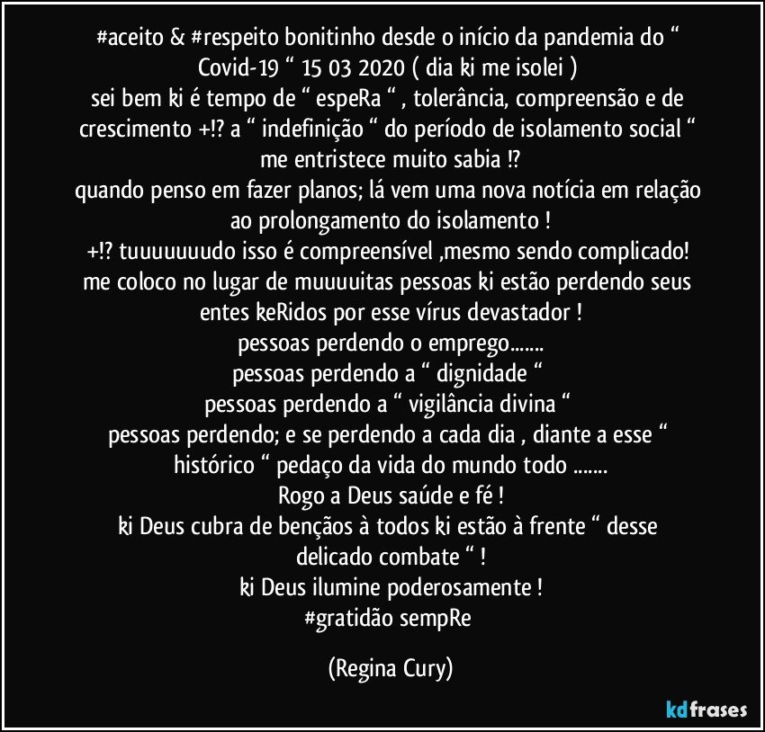 #aceito & #respeito  bonitinho desde o início da pandemia  do “ Covid-19 “ 15/03/2020 ( dia ki me isolei ) 
sei bem  ki  é tempo de “ espeRa “ , tolerância, compreensão  e de crescimento  +!? a “ indefinição “ do período de isolamento social “ me entristece muito sabia !?
quando penso em fazer planos; lá vem uma nova notícia em relação ao  prolongamento do isolamento !
+!? tuuuuuuudo isso é compreensível ,mesmo sendo complicado! 
me coloco no lugar de muuuuitas pessoas ki estão perdendo seus entes keRidos por esse vírus devastador !
pessoas perdendo o emprego...
pessoas perdendo a “ dignidade “ 
pessoas perdendo a “ vigilância divina “ 
pessoas perdendo;  e se perdendo a cada dia ,  diante a esse  “ histórico “ pedaço  da  vida do mundo todo ...
Rogo a Deus  saúde  e  fé !
ki Deus  cubra de bençãos  à  todos ki estão à frente “  desse  delicado combate “ !
ki  Deus ilumine  poderosamente !
#gratidão  sempRe (Regina Cury)