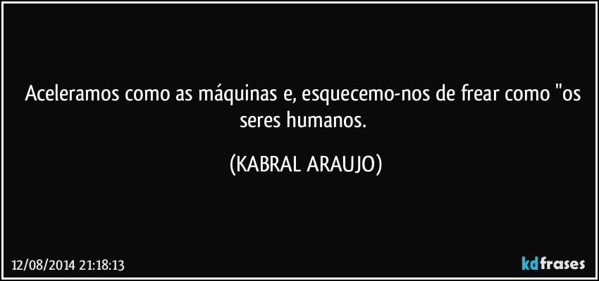 Aceleramos como as máquinas e, esquecemo-nos de frear como "os seres humanos. (KABRAL ARAUJO)