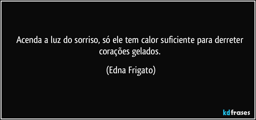 Acenda a luz do sorriso, só ele  tem calor suficiente para derreter corações gelados. (Edna Frigato)