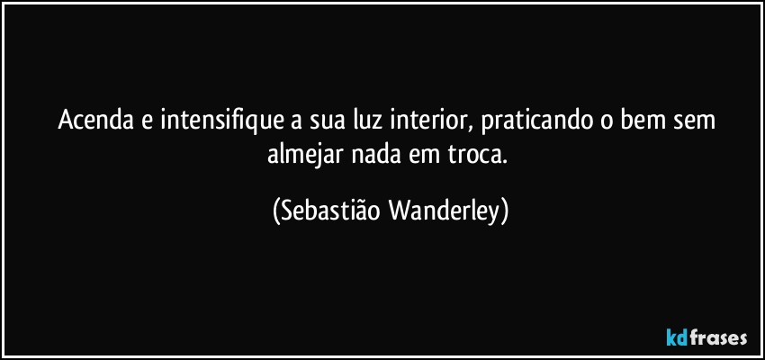 Acenda e intensifique a sua luz interior, praticando o bem sem almejar nada em troca. (Sebastião Wanderley)