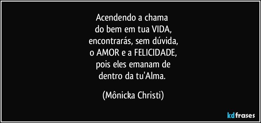 Acendendo a chama 
do bem em tua VIDA,
encontrarás, sem dúvida,
o AMOR e a FELICIDADE,
pois eles emanam de
dentro da tu'Alma. (Mônicka Christi)