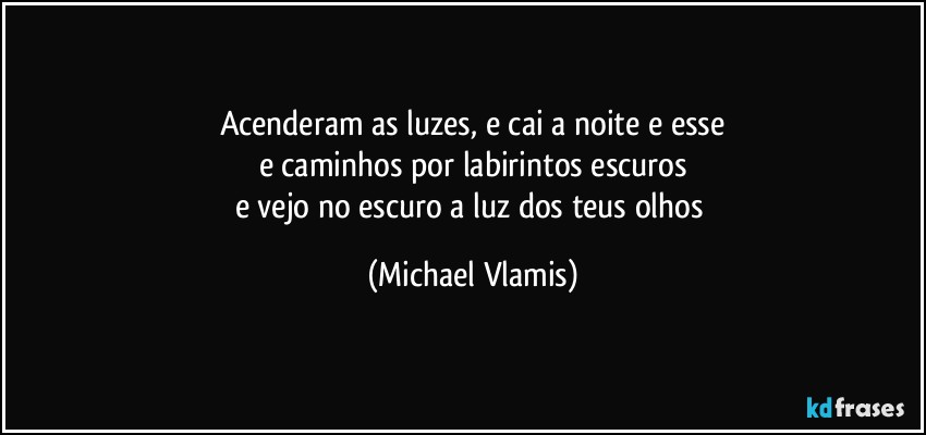 Acenderam as luzes, e cai a noite e esse
e caminhos por labirintos escuros
e vejo no escuro a luz dos teus olhos (Michael Vlamis)